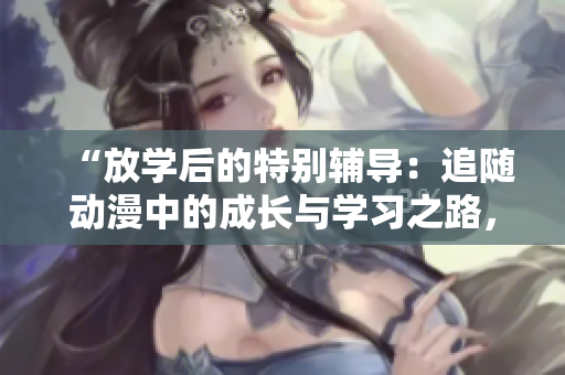 “放學(xué)后的特別輔導(dǎo)：追隨動漫中的成長與學(xué)習(xí)之路，探索角色的精彩歷程”