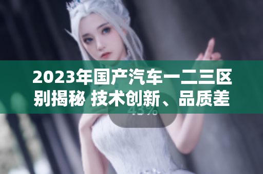 2023年國產(chǎn)汽車一二三區(qū)別揭秘 技術(shù)創(chuàng)新、品質(zhì)差異與價格競爭