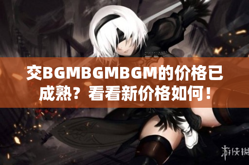 交BGMBGMBGM的價格已成熟？看看新價格如何！