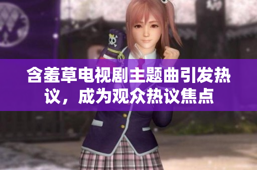 含羞草電視劇主題曲引發(fā)熱議，成為觀眾熱議焦點