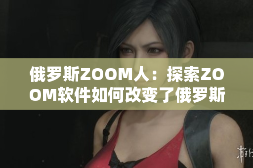 俄羅斯ZOOM人：探索ZOOM軟件如何改變了俄羅斯人的生活