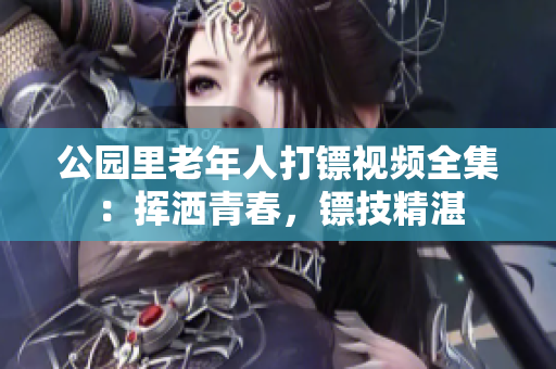 公園里老年人打鏢視頻全集：揮灑青春，鏢技精湛
