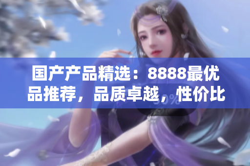 國產(chǎn)產(chǎn)品精選：8888最優(yōu)品推薦，品質(zhì)卓越，性價比超高！