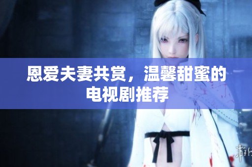 恩愛夫妻共賞，溫馨甜蜜的電視劇推薦