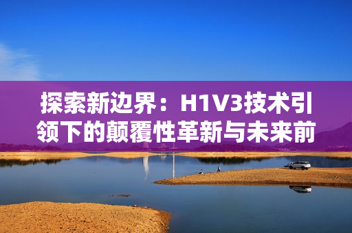 探索新邊界：H1V3技術引領下的顛覆性革新與未來前景