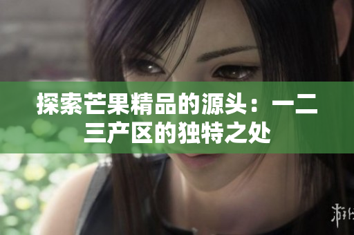 探索芒果精品的源頭：一二三產(chǎn)區(qū)的獨(dú)特之處