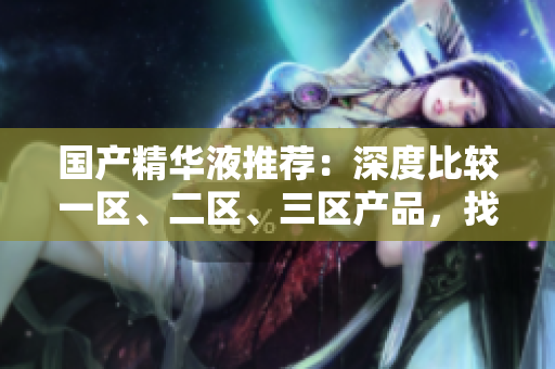 國產(chǎn)精華液推薦：深度比較一區(qū)、二區(qū)、三區(qū)產(chǎn)品，找到最優(yōu)選擇