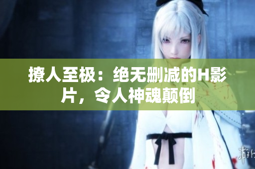 撩人至極：絕無刪減的H影片，令人神魂顛倒