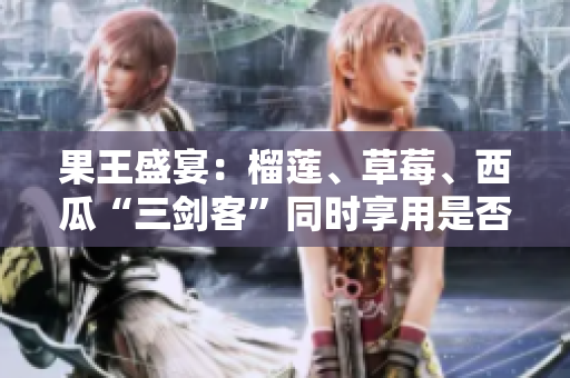 果王盛宴：榴蓮、草莓、西瓜“三劍客”同時享用是否明智？