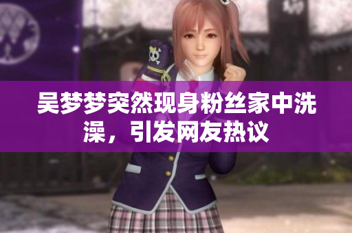吳夢夢突然現(xiàn)身粉絲家中洗澡，引發(fā)網(wǎng)友熱議
