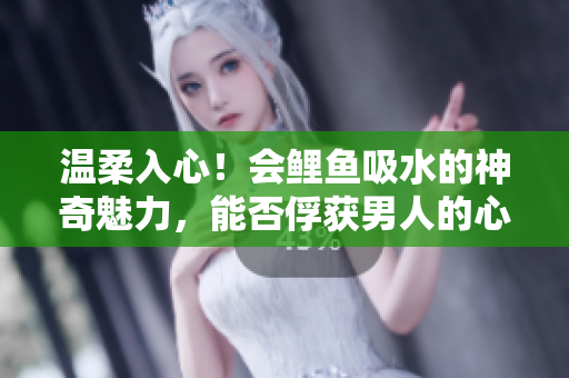 溫柔入心！會(huì)鯉魚吸水的神奇魅力，能否俘獲男人的心？探秘水中風(fēng)情