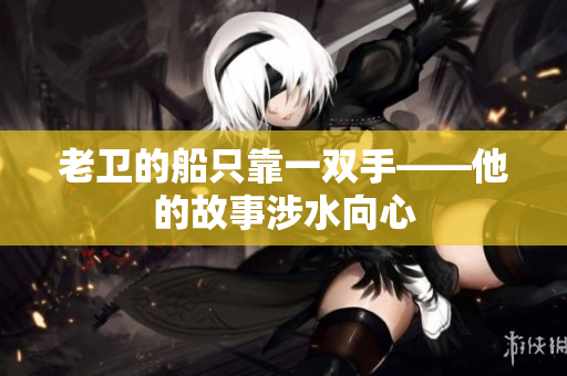 老衛(wèi)的船只靠一雙手——他的故事涉水向心