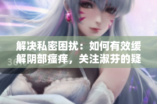 解決私密困擾：如何有效緩解陰部瘙癢，關(guān)注淑芬的疑慮