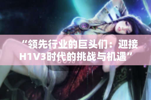 “領(lǐng)先行業(yè)的巨頭們：迎接H1V3時(shí)代的挑戰(zhàn)與機(jī)遇”