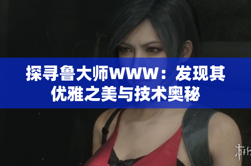 探尋魯大師WWW：發(fā)現(xiàn)其優(yōu)雅之美與技術(shù)奧秘