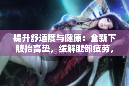 提升舒適度與健康：全新下肢抬高墊，緩解腿部疲勞，促進(jìn)翻身，改善睡眠體驗(yàn)