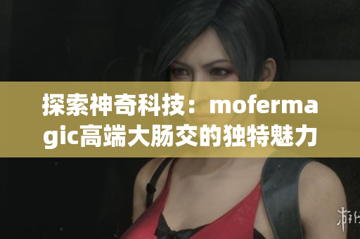 探索神奇科技：mofermagic高端大腸交的獨(dú)特魅力