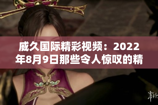 威久國際精彩視頻：2022年8月9日那些令人驚嘆的精彩瞬間