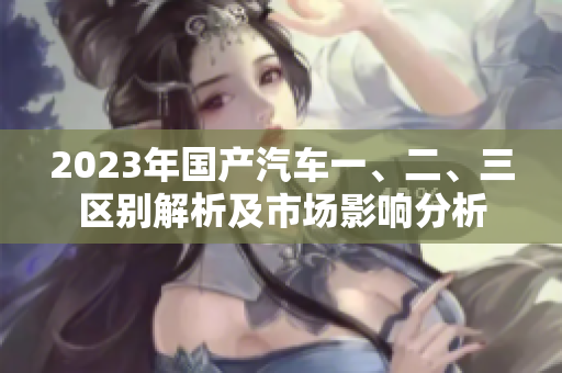 2023年國(guó)產(chǎn)汽車一、二、三區(qū)別解析及市場(chǎng)影響分析