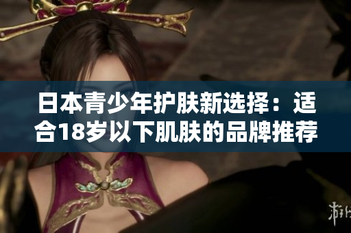 日本青少年護(hù)膚新選擇：適合18歲以下肌膚的品牌推薦