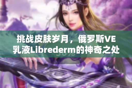 挑戰(zhàn)皮膚歲月，俄羅斯VE乳液Librederm的神奇之處