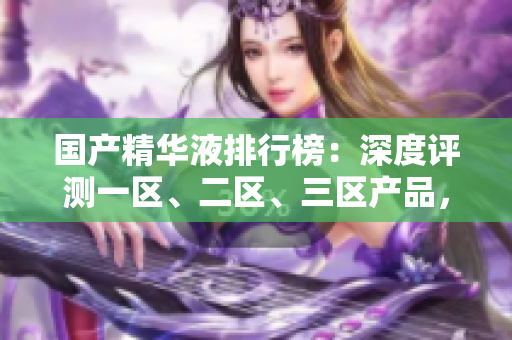國產(chǎn)精華液排行榜：深度評測一區(qū)、二區(qū)、三區(qū)產(chǎn)品，發(fā)現(xiàn)最佳護(hù)膚神器！