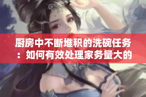 廚房中不斷堆積的洗碗任務(wù)：如何有效處理家務(wù)量大的廚房清潔工作