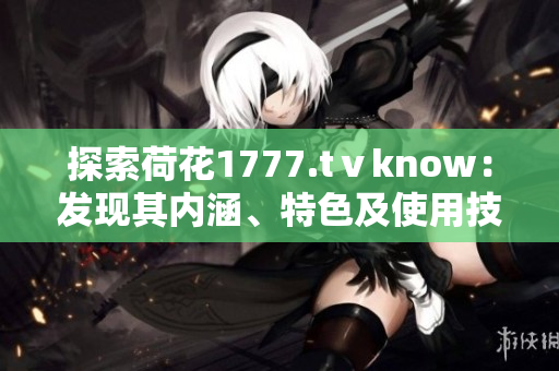 探索荷花1777.tⅴknow：發(fā)現(xiàn)其內(nèi)涵、特色及使用技巧的綜合指南