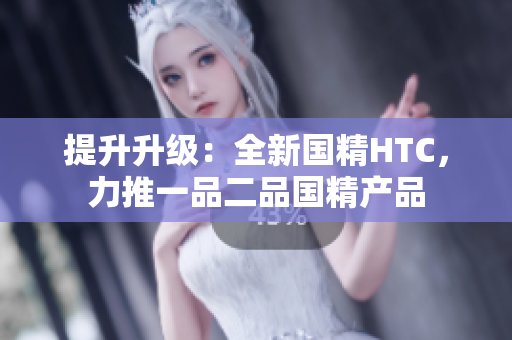 提升升級(jí)：全新國(guó)精HTC，力推一品二品國(guó)精產(chǎn)品