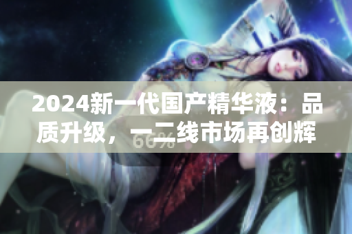 2024新一代國產(chǎn)精華液：品質(zhì)升級，一二線市場再創(chuàng)輝煌
