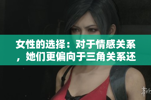 女性的選擇：對(duì)于情感關(guān)系，她們更偏向于三角關(guān)系還是雙方戀愛(ài)？