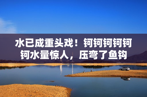 水已成重頭戲！鈳鈳鈳鈳鈳鈳水量驚人，壓彎了魚鉤