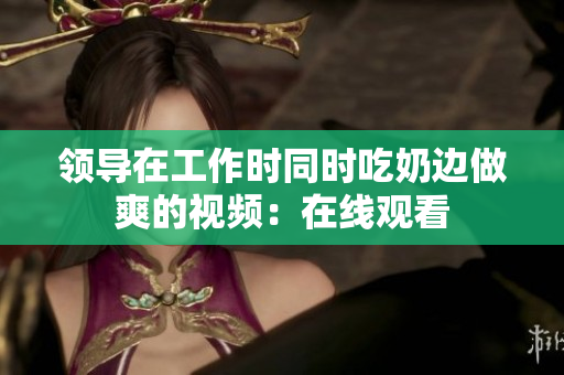 領(lǐng)導(dǎo)在工作時(shí)同時(shí)吃奶邊做爽的視頻：在線觀看