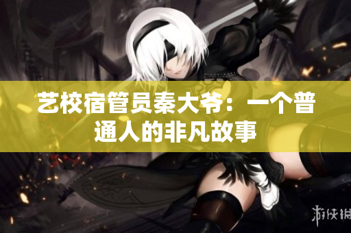 藝校宿管員秦大爺：一個(gè)普通人的非凡故事