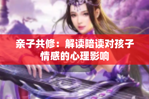 親子共修：解讀陪讀對孩子情感的心理影響