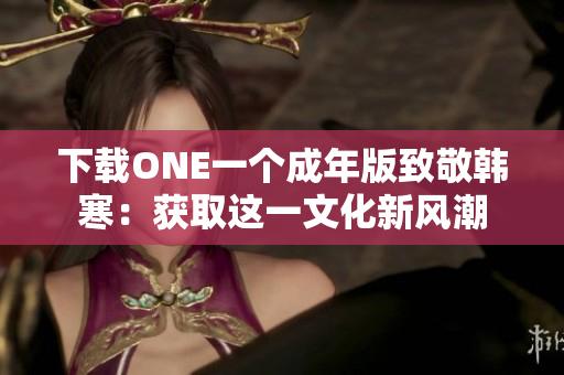 下載ONE一個成年版致敬韓寒：獲取這一文化新風潮