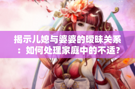揭示兒媳與婆婆的曖昧關系：如何處理家庭中的不適？