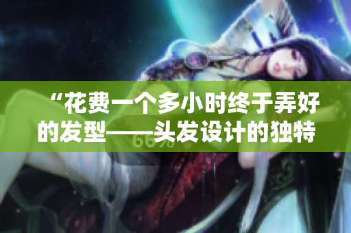 “花費一個多小時終于弄好的發(fā)型——頭發(fā)設計的獨特之處！”