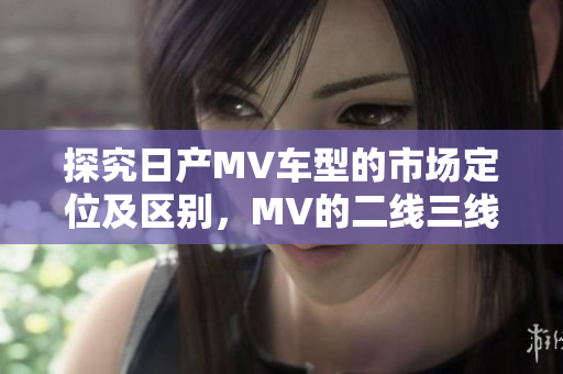 探究日產(chǎn)MV車(chē)型的市場(chǎng)定位及區(qū)別，MV的二線三線概念詳解