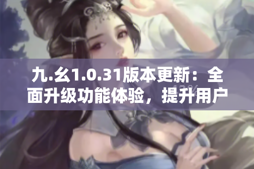九.幺1.0.31版本更新：全面升級(jí)功能體驗(yàn)，提升用戶(hù)使用便捷度