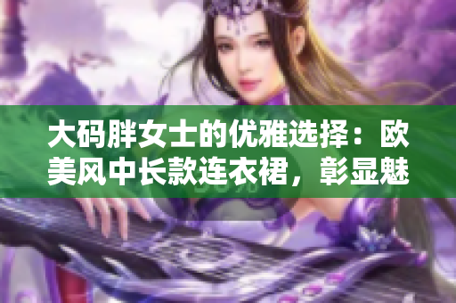 大碼胖女士的優(yōu)雅選擇：歐美風中長款連衣裙，彰顯魅力曲線