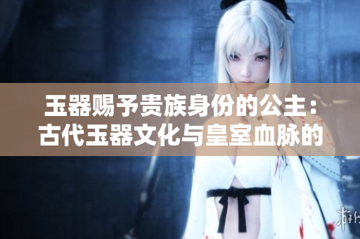 玉器賜予貴族身份的公主：古代玉器文化與皇室血脈的奇妙交織