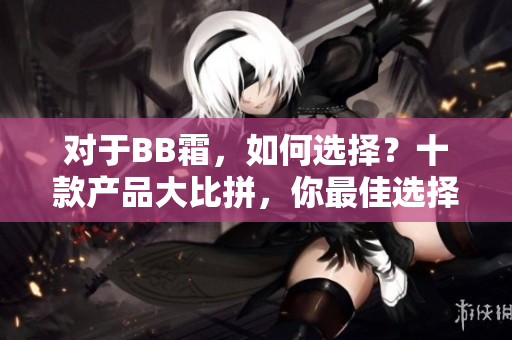 對(duì)于BB霜，如何選擇？十款產(chǎn)品大比拼，你最佳選擇是哪個(gè)？