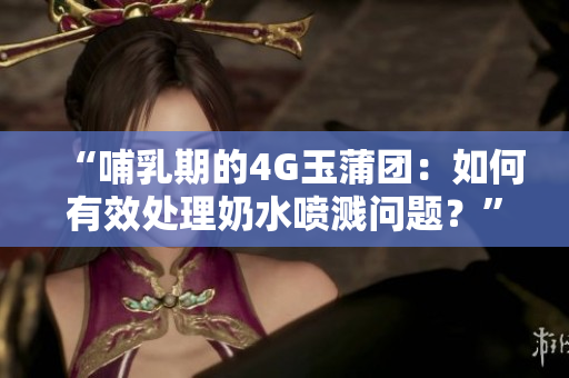 “哺乳期的4G玉蒲團(tuán)：如何有效處理奶水噴濺問(wèn)題？”