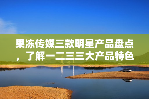 果凍傳媒三款明星產(chǎn)品盤點(diǎn)，了解一二三三大產(chǎn)品特色