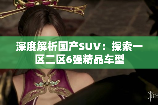 深度解析國產(chǎn)SUV：探索一區(qū)二區(qū)6強(qiáng)精品車型
