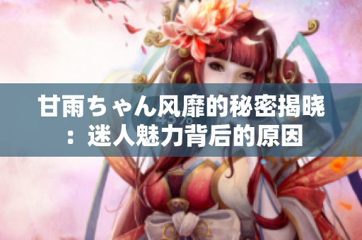 甘雨ちゃん風(fēng)靡的秘密揭曉：迷人魅力背后的原因