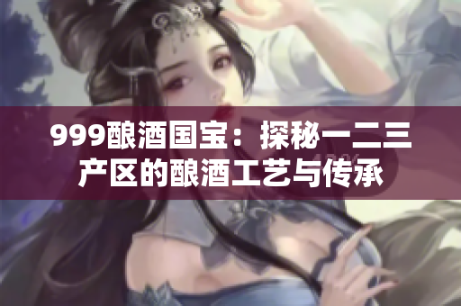 999釀酒國寶：探秘一二三產(chǎn)區(qū)的釀酒工藝與傳承