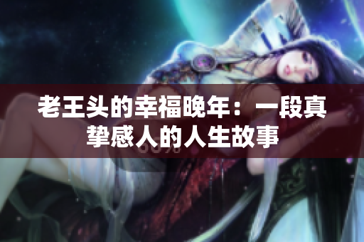 老王頭的幸福晚年：一段真摯感人的人生故事