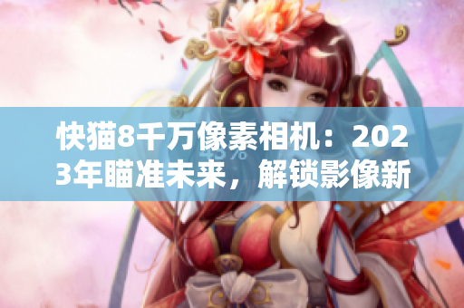快貓8千萬像素相機：2023年瞄準未來，解鎖影像新境界